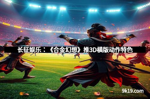长征娱乐：《合金幻想》推3D横版动作特色